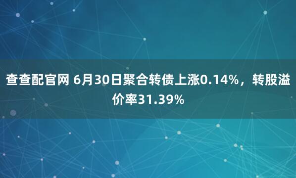 查查配官网 6月30日聚合转债上涨0.14%，转股溢价率31.39%