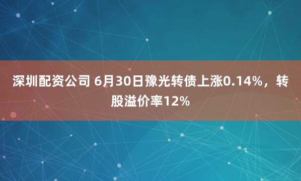 深圳配资公司 6月30日豫光转债上涨0.14%，转股溢价率12%