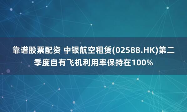 靠谱股票配资 中银航空租赁(02588.HK)第二季度自有飞机利用率保持在100%