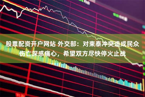 股票配资开户网站 外交部：对柬泰冲突造成民众伤亡深感痛心，希望双方尽快停火止战