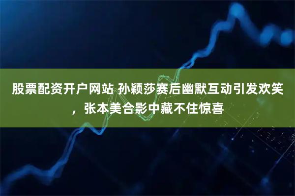 股票配资开户网站 孙颖莎赛后幽默互动引发欢笑,张本美合影中藏不住惊喜