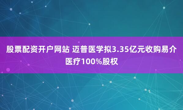 股票配资开户网站 迈普医学拟3.35亿元收购易介医疗100%股权