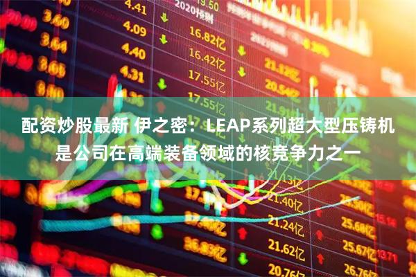 配资炒股最新 伊之密:LEAP系列超大型压铸机是公司在高端装备领域的核竞争力之一