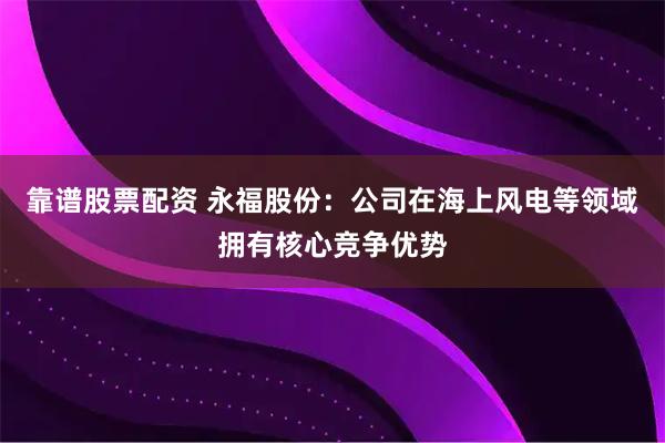 靠谱股票配资 永福股份：公司在海上风电等领域拥有核心竞争优势
