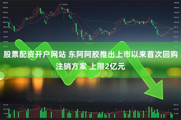 股票配资开户网站 东阿阿胶推出上市以来首次回购注销方案 上限2亿元
