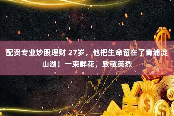 配资专业炒股理财 27岁，他把生命留在了青浦淀山湖！一束鲜花，致敬英烈