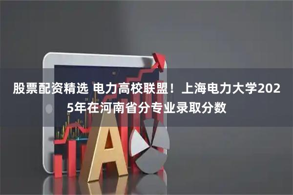 股票配资精选 电力高校联盟！上海电力大学2025年在河南省分专业录取分数
