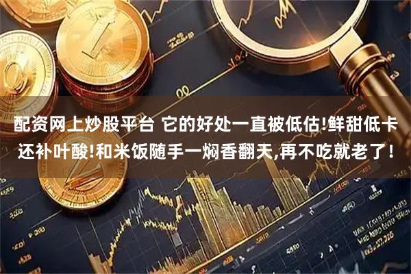 配资网上炒股平台 它的好处一直被低估!鲜甜低卡还补叶酸!和米饭随手一焖香翻天,再不吃就老了！