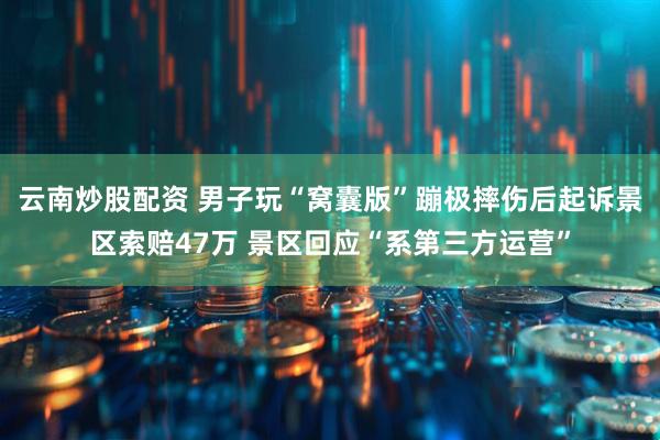 云南炒股配资 男子玩“窝囊版”蹦极摔伤后起诉景区索赔47万 景区回应“系第三方运营”