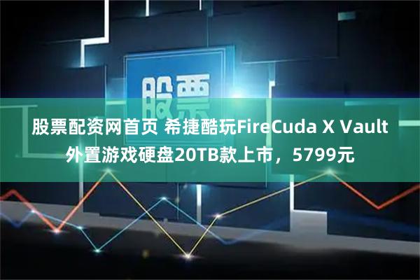 股票配资网首页 希捷酷玩FireCuda X Vault外置游戏硬盘20TB款上市，5799元