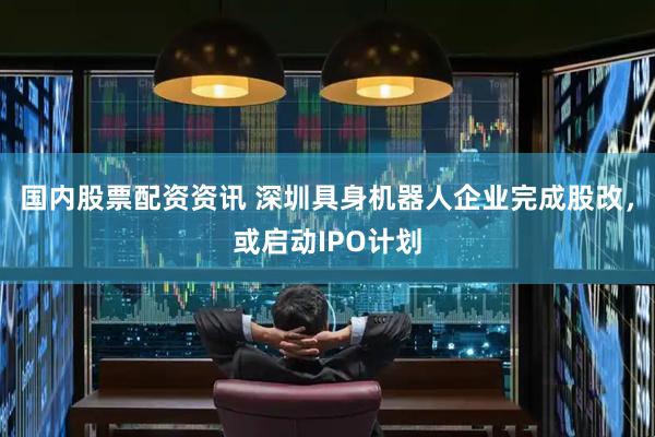 国内股票配资资讯 深圳具身机器人企业完成股改，或启动IPO计划