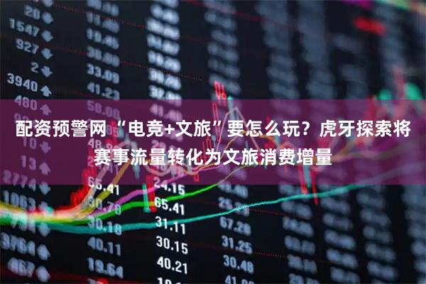 配资预警网 “电竞+文旅”要怎么玩？虎牙探索将赛事流量转化为文旅消费增量