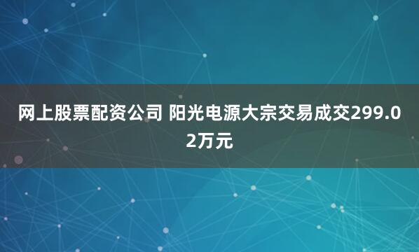 网上股票配资公司 阳光电源大宗交易成交299.02万元