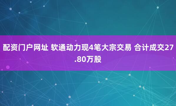 配资门户网址 软通动力现4笔大宗交易 合计成交27.80万股