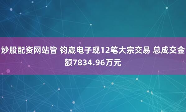炒股配资网站皆 钧崴电子现12笔大宗交易 总成交金额7834.96万元