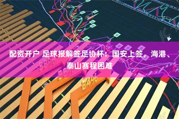配资开户 足球报解签足协杯：国安上签，海港、泰山赛程困难